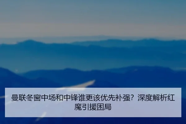 曼联冬窗中场和中锋谁更该优先补强？深度解析红魔引援困局